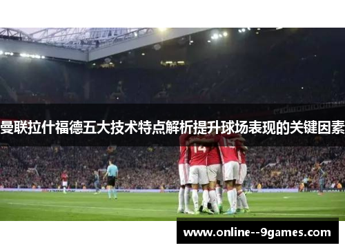 曼联拉什福德五大技术特点解析提升球场表现的关键因素 曼联拉什福德五大技术特点解析提升球场表现的关键因素