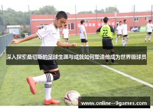 深入探索桑切斯的足球生涯与成就如何塑造他成为世界级球员