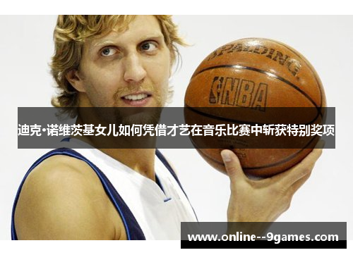 迪克·诺维茨基女儿如何凭借才艺在音乐比赛中斩获特别奖项 迪克·诺维茨基女儿如何凭借才艺在音乐比赛中斩获特别奖项