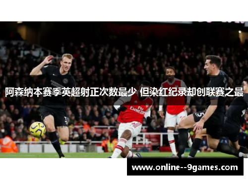 阿森纳本赛季英超射正次数最少 但染红纪录却创联赛之最 阿森纳本赛季英超射正次数最少 但染红纪录却创联赛之最