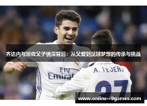 齐达内与恩佐父子情深背后：从父爱到足球梦想的传承与挑战