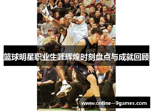 篮球明星职业生涯辉煌时刻盘点与成就回顾 篮球明星职业生涯辉煌时刻盘点与成就回顾