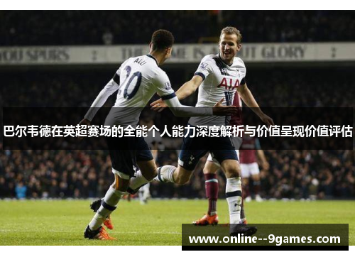 巴尔韦德在英超赛场的全能个人能力深度解析与价值呈现价值评估 巴尔韦德在英超赛场的全能个人能力深度解析与价值呈现价值评估