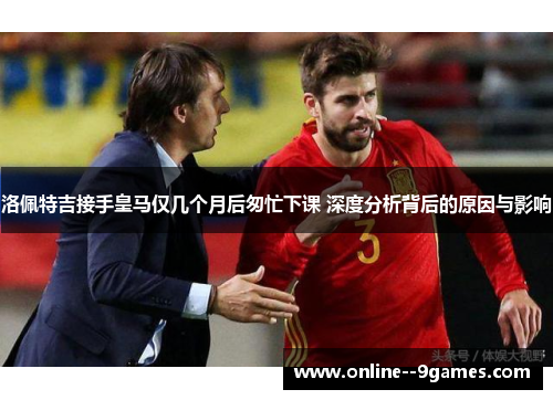 洛佩特吉接手皇马仅几个月后匆忙下课 深度分析背后的原因与影响 洛佩特吉接手皇马仅几个月后匆忙下课 深度分析背后的原因与影响