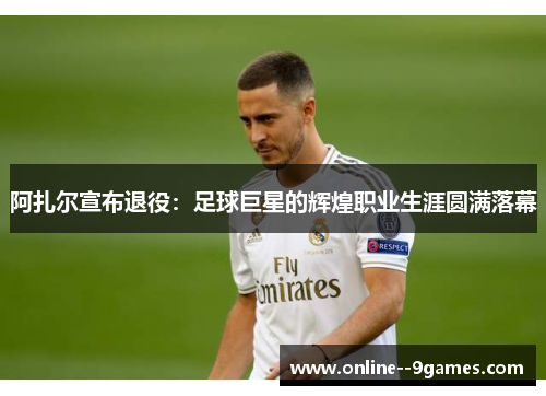 阿扎尔宣布退役：足球巨星的辉煌职业生涯圆满落幕