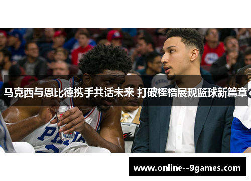 马克西与恩比德携手共话未来 打破桎梏展现篮球新篇章