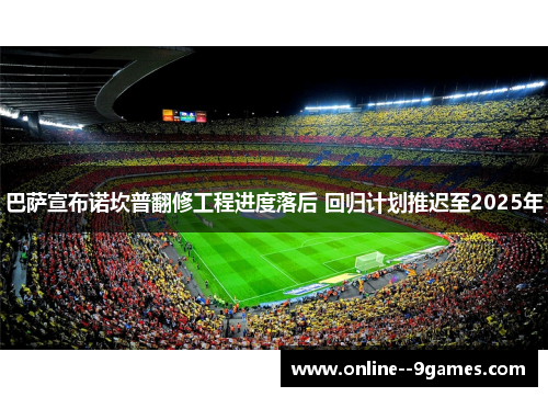 巴萨宣布诺坎普翻修工程进度落后 回归计划推迟至2025年 巴萨宣布诺坎普翻修工程进度落后 回归计划推迟至2025年